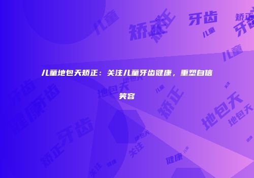 儿童地包天矫正：关注儿童牙齿健康，重塑自信笑容