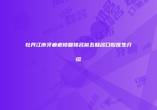 牡丹江市牙痕疤修复排名前五知名口腔医生介绍