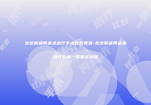 北京阴道再造术治疗手术比较便宜-北京阴道再造术治疗价格一般是多少钱
