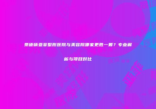 景德镇亚菲整形医院与美容院哪家更胜一筹？专业解析与项目对比