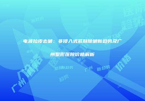 电波拉皮去皱：非侵入式紧肤除皱新趋势及广州整形医院价格解析