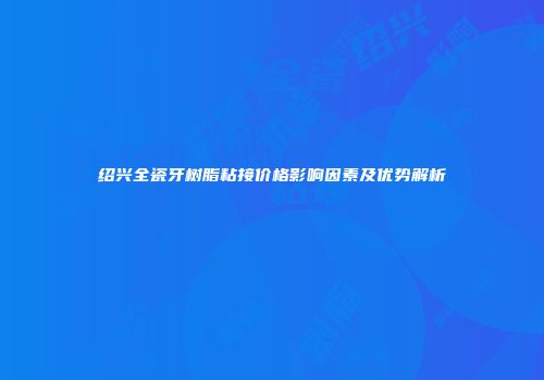 绍兴全瓷牙树脂粘接价格影响因素及优势解析