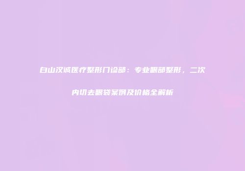 白山汉诚医疗整形门诊部：专业眼部整形，二次内切去眼袋案例及价格全解析