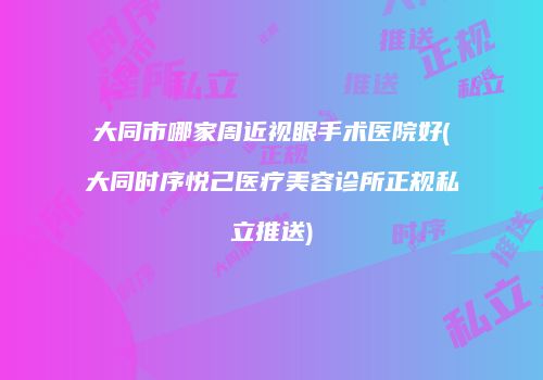 大同市哪家周近视眼手术医院好(大同时序悦己医疗美容诊所正规私立推送)