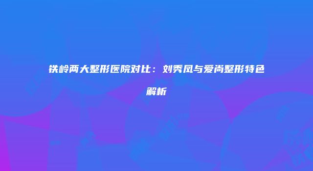 铁岭两大整形医院对比：刘秀凤与爱尚整形特色解析