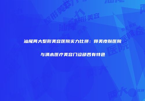 汕尾两大整形美容医院实力比拼：得美皮肤医院与清木医疗美容门诊部各有特色