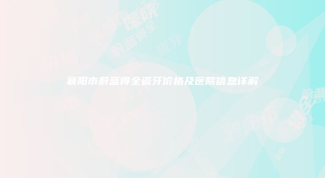 襄阳市蔚蓝得全瓷牙价格及医院信息详解