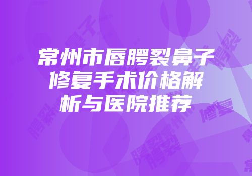 常州市唇腭裂鼻子修复手术价格解析与医院推荐