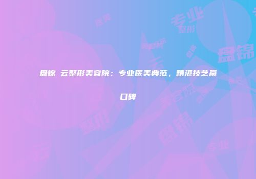 盘锦琇云整形美容院：专业医美典范，精湛技艺赢口碑