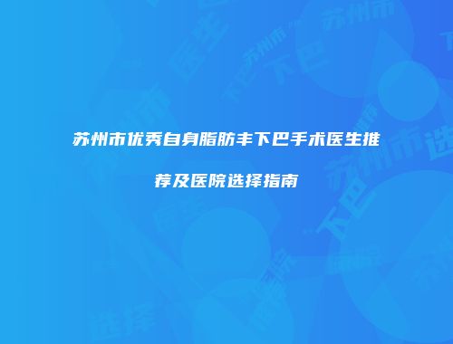 苏州市优秀自身脂肪丰下巴手术医生推荐及医院选择指南