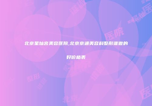 北京星灿宫美容医院,北京京通美容科整形谁做的好价格表