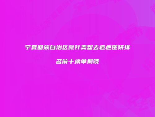 宁夏回族自治区微针美塑去痘疤医院排名前十榜单揭晓
