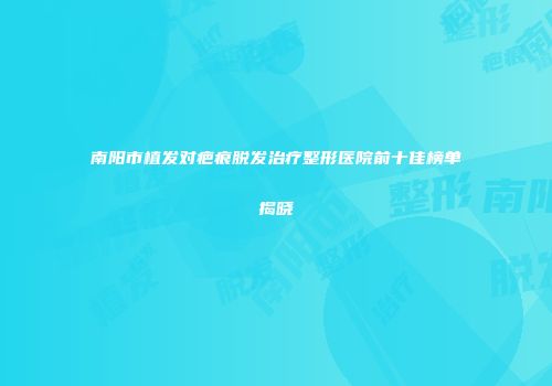 南阳市植发对疤痕脱发治疗整形医院前十佳榜单揭晓