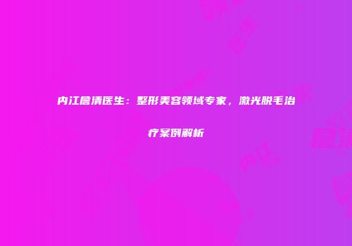 内江詹清医生：整形美容领域专家，激光脱毛治疗案例解析