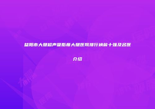 益阳市大腿超声吸脂瘦大腿医院排行榜前十强及名医介绍