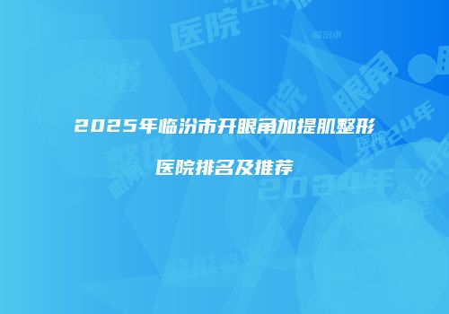 2025年临汾市开眼角加提肌整形医院排名及推荐