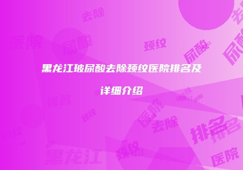 黑龙江玻尿酸去除颈纹医院排名及详细介绍