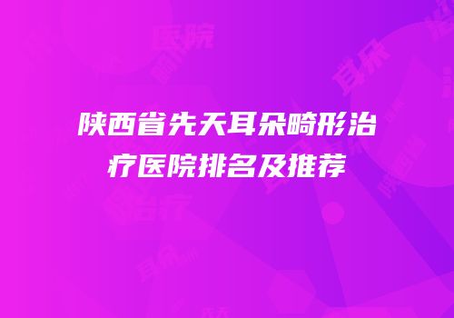 陕西省先天耳朵畸形治疗医院排名及推荐