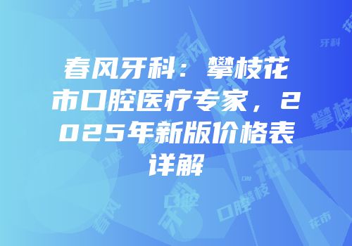 春风牙科：攀枝花市口腔医疗专家，2025年新版价格表详解
