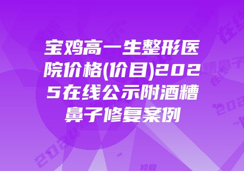 宝鸡高一生整形医院价格(价目)2025在线公示附酒糟鼻子修复案例