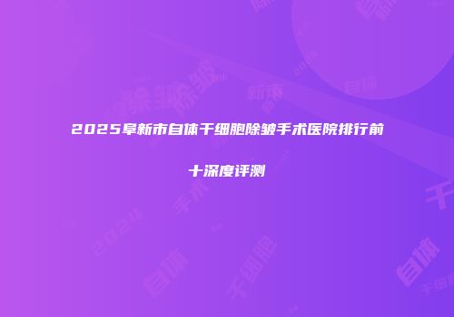 2025阜新市自体干细胞除皱手术医院排行前十深度评测