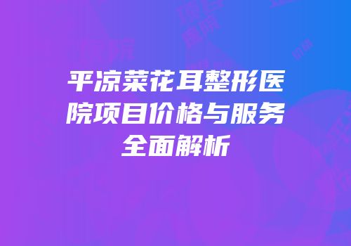 平凉菜花耳整形医院项目价格与服务全面解析