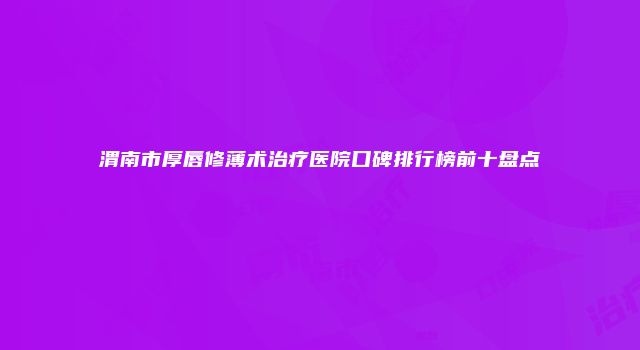 渭南市厚唇修薄术治疗医院口碑排行榜前十盘点