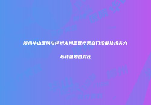 柳州华山医院与柳州米尚恩医疗美容门诊部技术实力与特色项目对比