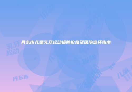 丹东市儿童乳牙松动拔除价格及医院选择指南