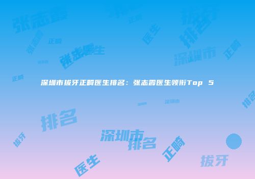 深圳市拔牙正畸医生排名：张志霞医生领衔Top 5