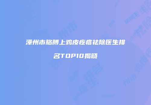 漳州市胳膊上鸡皮疙瘩祛除医生排名TOP10揭晓