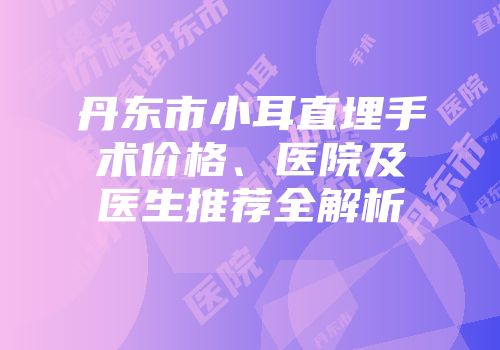 丹东市小耳直埋手术价格、医院及医生推荐全解析