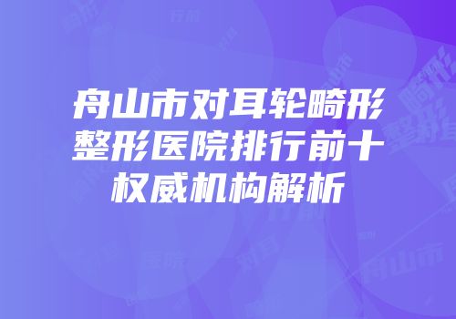 舟山市对耳轮畸形整形医院排行前十权威机构解析