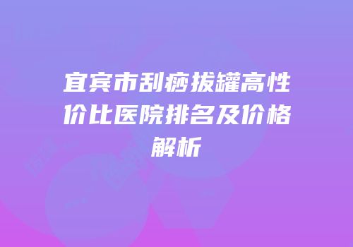 宜宾市刮痧拔罐高性价比医院排名及价格解析