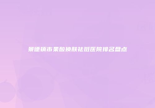 景德镇市果酸换肤祛斑医院排名盘点
