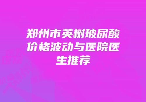 郑州市英树玻尿酸价格波动与医院医生推荐