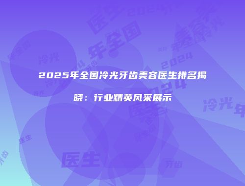 2025年全国冷光牙齿美容医生排名揭晓：行业精英风采展示