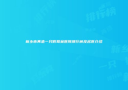新乡市再造一只假耳朵医院排行榜及名医介绍