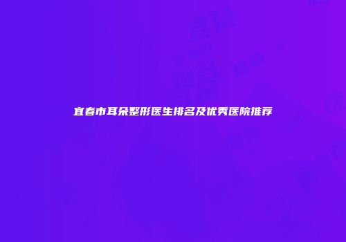 宜春市耳朵整形医生排名及优秀医院推荐