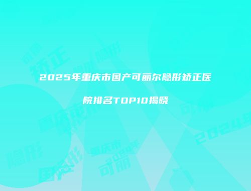 2025年重庆市国产可丽尔隐形矫正医院排名TOP10揭晓