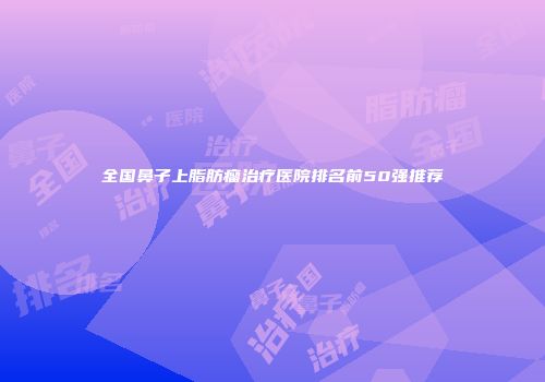 全国鼻子上脂肪瘤治疗医院排名前50强推荐