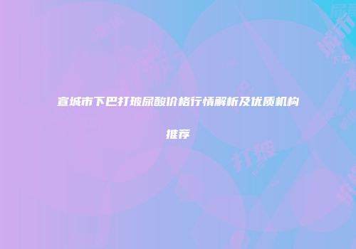 宣城市下巴打玻尿酸价格行情解析及优质机构推荐