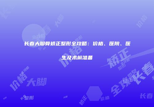 长春大脚骨矫正整形全攻略：价格、医院、医生及术前准备