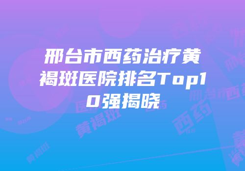 邢台市西药治疗黄褐斑医院排名Top10强揭晓