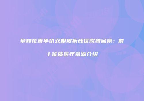 攀枝花市半切双眼皮拆线医院排名榜：前十优质医疗资源介绍