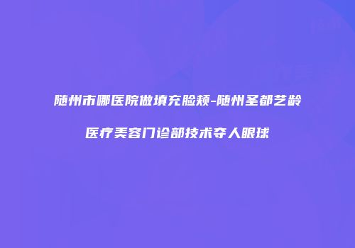 随州市哪医院做填充脸颊-随州圣都艺龄医疗美容门诊部技术夺人眼球