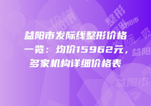 益阳市发际线整形价格一览：均价15962元，多家机构详细价格表