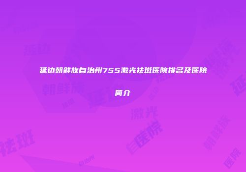 延边朝鲜族自治州755激光祛斑医院排名及医院简介
