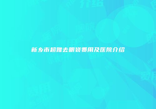 新乡市超雅去眼袋费用及医院介绍