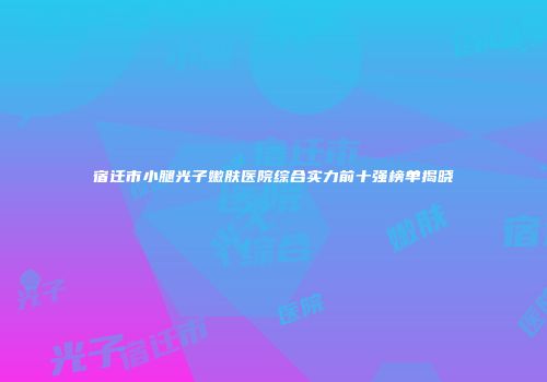 宿迁市小腿光子嫩肤医院综合实力前十强榜单揭晓